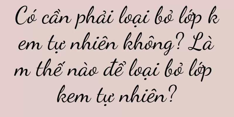 Có cần phải loại bỏ lớp kem tự nhiên không? Làm thế nào để loại bỏ lớp kem tự nhiên?