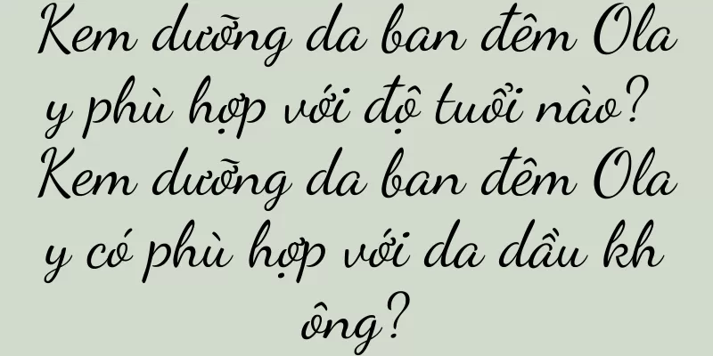 Kem dưỡng da ban đêm Olay phù hợp với độ tuổi nào? Kem dưỡng da ban đêm Olay có phù hợp với da dầu không?