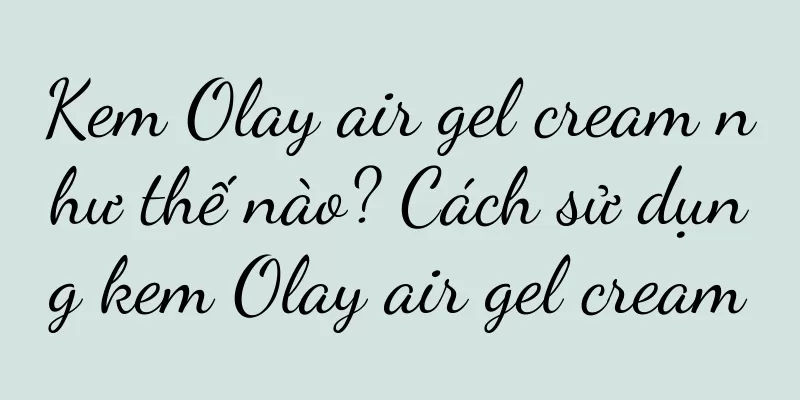 Kem Olay air gel cream như thế nào? Cách sử dụng kem Olay air gel cream