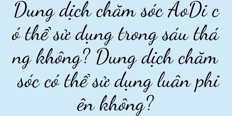 Dung dịch chăm sóc AoDi có thể sử dụng trong sáu tháng không? Dung dịch chăm sóc có thể sử dụng luân phiên không?