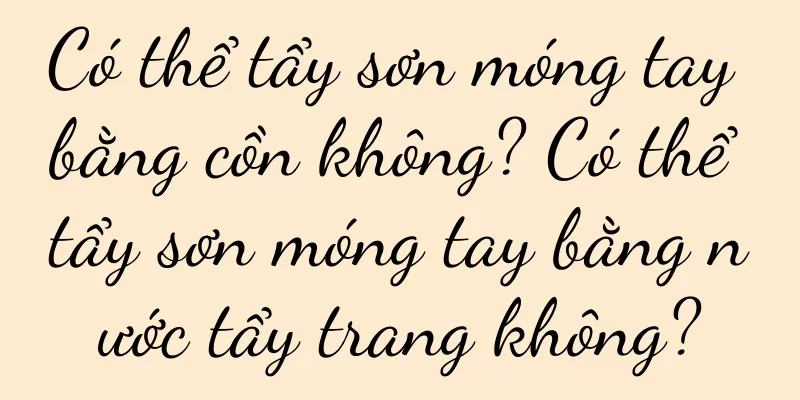 Có thể tẩy sơn móng tay bằng cồn không? Có thể tẩy sơn móng tay bằng nước tẩy trang không?