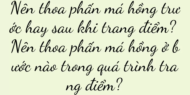 Nên thoa phấn má hồng trước hay sau khi trang điểm? Nên thoa phấn má hồng ở bước nào trong quá trình trang điểm?