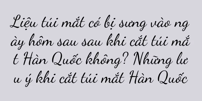 Liệu túi mắt có bị sưng vào ngày hôm sau sau khi cắt túi mắt Hàn Quốc không? Những lưu ý khi cắt túi mắt Hàn Quốc