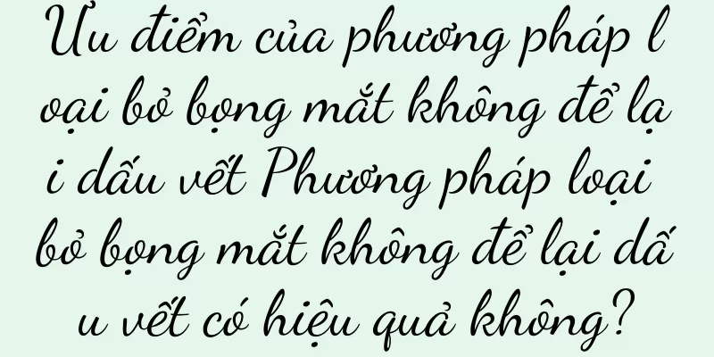 Ưu điểm của phương pháp loại bỏ bọng mắt không để lại dấu vết Phương pháp loại bỏ bọng mắt không để lại dấu vết có hiệu quả không?