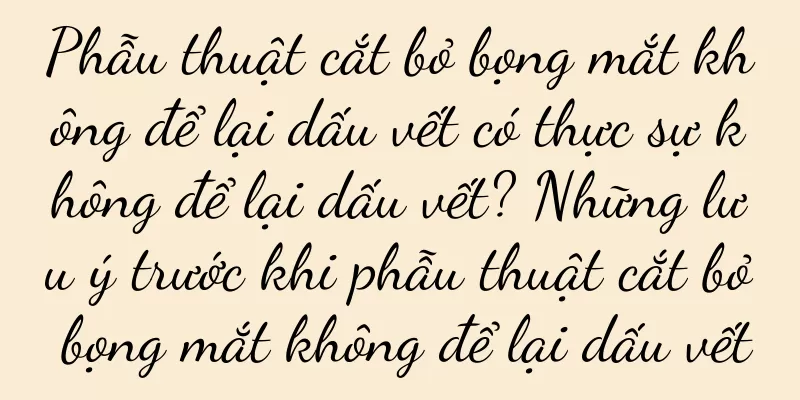Phẫu thuật cắt bỏ bọng mắt không để lại dấu vết có thực sự không để lại dấu vết? Những lưu ý trước khi phẫu thuật cắt bỏ bọng mắt không để lại dấu vết