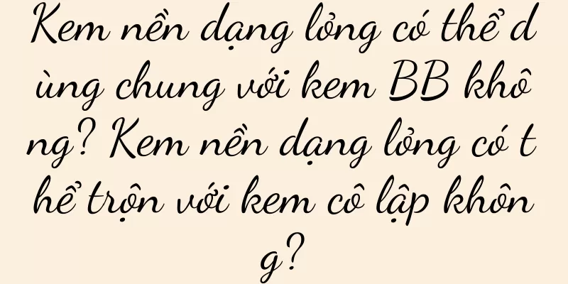 Kem nền dạng lỏng có thể dùng chung với kem BB không? Kem nền dạng lỏng có thể trộn với kem cô lập không?