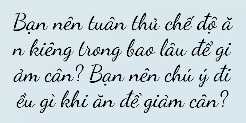 Bạn nên tuân thủ chế độ ăn kiêng trong bao lâu để giảm cân? Bạn nên chú ý điều gì khi ăn để giảm cân?