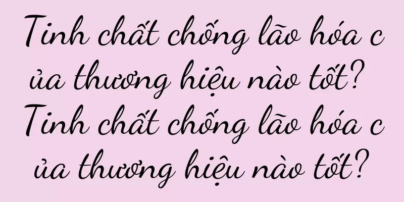 Tinh chất chống lão hóa của thương hiệu nào tốt? Tinh chất chống lão hóa của thương hiệu nào tốt?