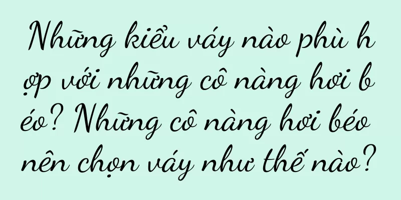 Những kiểu váy nào phù hợp với những cô nàng hơi béo? Những cô nàng hơi béo nên chọn váy như thế nào?