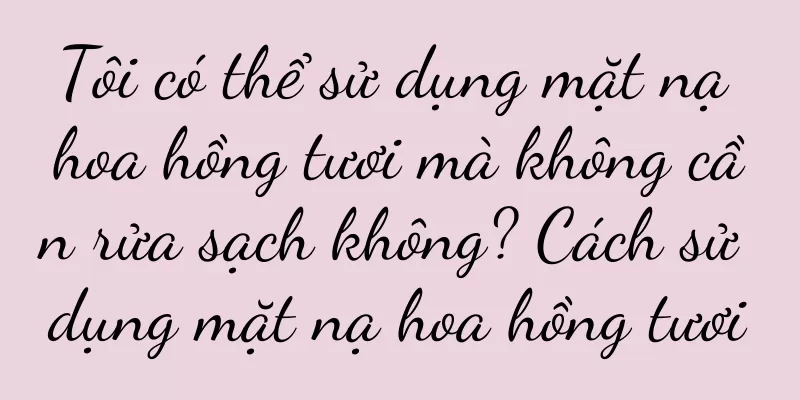 Tôi có thể sử dụng mặt nạ hoa hồng tươi mà không cần rửa sạch không? Cách sử dụng mặt nạ hoa hồng tươi