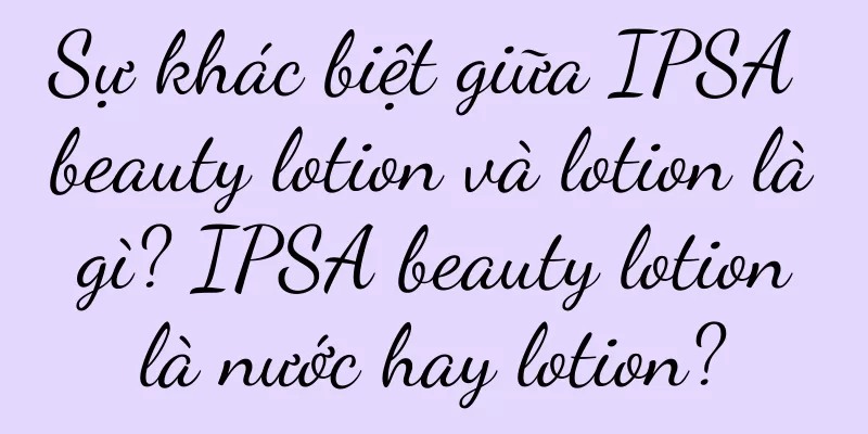 Sự khác biệt giữa IPSA beauty lotion và lotion là gì? IPSA beauty lotion là nước hay lotion?