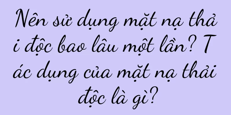 Nên sử dụng mặt nạ thải độc bao lâu một lần? Tác dụng của mặt nạ thải độc là gì?