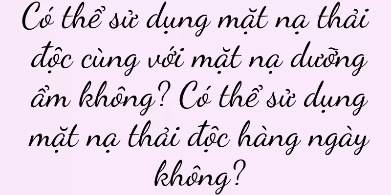 Có thể sử dụng mặt nạ thải độc cùng với mặt nạ dưỡng ẩm không? Có thể sử dụng mặt nạ thải độc hàng ngày không?