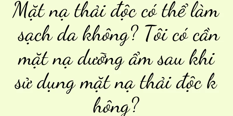 Mặt nạ thải độc có thể làm sạch da không? Tôi có cần mặt nạ dưỡng ẩm sau khi sử dụng mặt nạ thải độc không?
