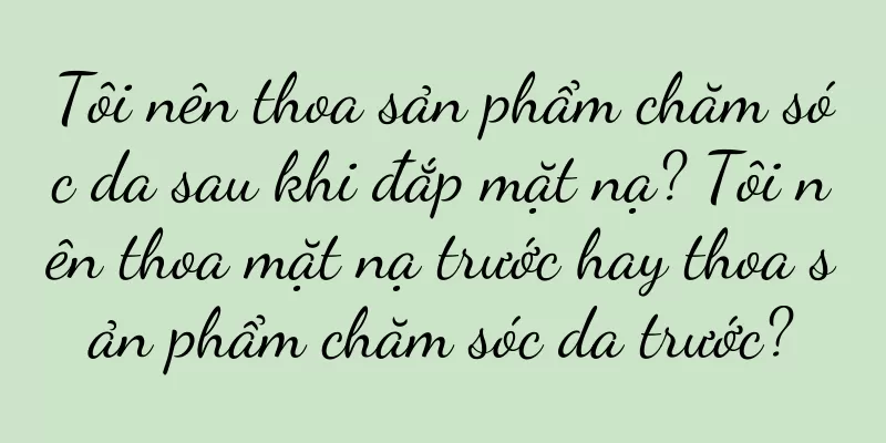 Tôi nên thoa sản phẩm chăm sóc da sau khi đắp mặt nạ? Tôi nên thoa mặt nạ trước hay thoa sản phẩm chăm sóc da trước?