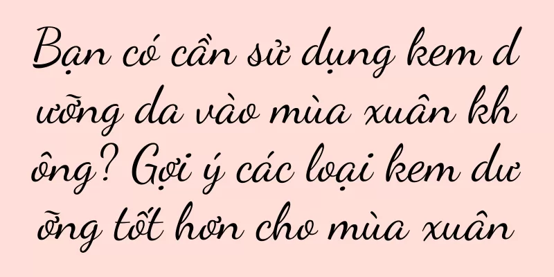 Bạn có cần sử dụng kem dưỡng da vào mùa xuân không? Gợi ý các loại kem dưỡng tốt hơn cho mùa xuân