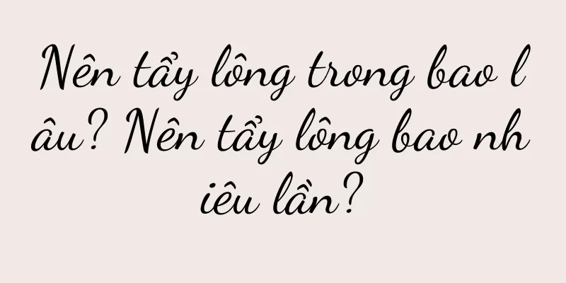Nên tẩy lông trong bao lâu? Nên tẩy lông bao nhiêu lần?