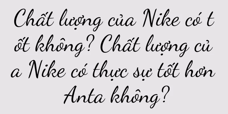 Chất lượng của Nike có tốt không? Chất lượng của Nike có thực sự tốt hơn Anta không?