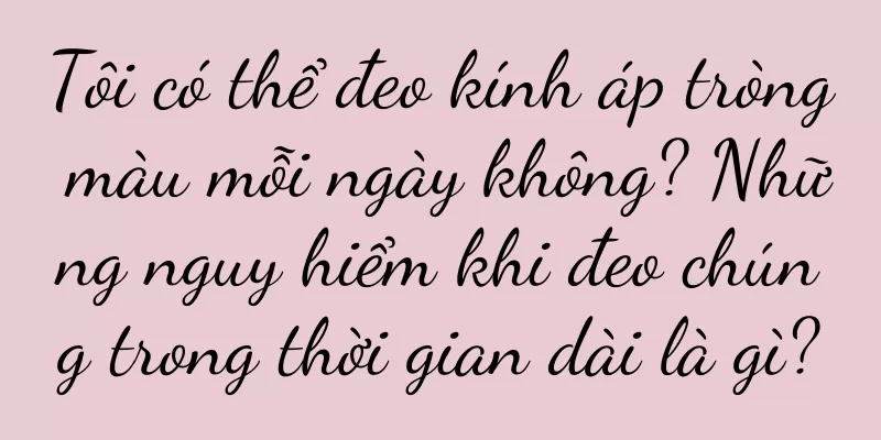 Tôi có thể đeo kính áp tròng màu mỗi ngày không? Những nguy hiểm khi đeo chúng trong thời gian dài là gì?