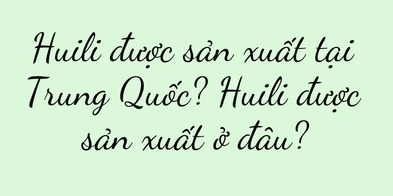 Huili được sản xuất tại Trung Quốc? Huili được sản xuất ở đâu?