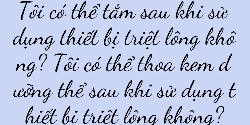 Tôi có thể tắm sau khi sử dụng thiết bị triệt lông không? Tôi có thể thoa kem dưỡng thể sau khi sử dụng thiết bị triệt lông không?
