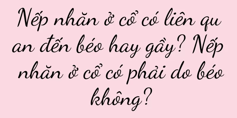 Nếp nhăn ở cổ có liên quan đến béo hay gầy? Nếp nhăn ở cổ có phải do béo không?
