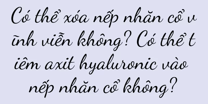 Có thể xóa nếp nhăn cổ vĩnh viễn không? Có thể tiêm axit hyaluronic vào nếp nhăn cổ không?