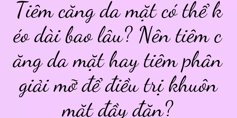 Tiêm căng da mặt có thể kéo dài bao lâu? Nên tiêm căng da mặt hay tiêm phân giải mỡ để điều trị khuôn mặt đầy đặn?