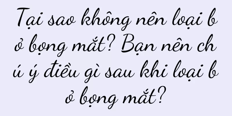 Tại sao không nên loại bỏ bọng mắt? Bạn nên chú ý điều gì sau khi loại bỏ bọng mắt?