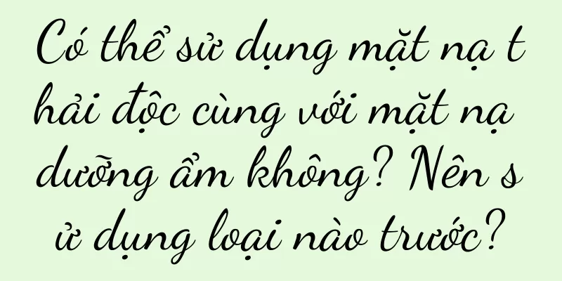 Có thể sử dụng mặt nạ thải độc cùng với mặt nạ dưỡng ẩm không? Nên sử dụng loại nào trước?