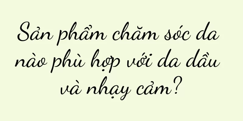 Sản phẩm chăm sóc da nào phù hợp với da dầu và nhạy cảm?