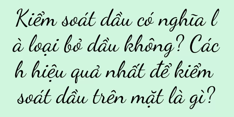 Kiểm soát dầu có nghĩa là loại bỏ dầu không? Cách hiệu quả nhất để kiểm soát dầu trên mặt là gì?