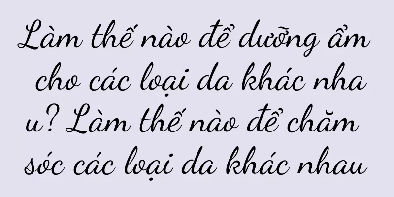 Làm thế nào để dưỡng ẩm cho các loại da khác nhau? Làm thế nào để chăm sóc các loại da khác nhau