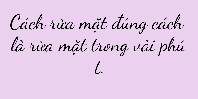 Cách rửa mặt đúng cách là rửa mặt trong vài phút.