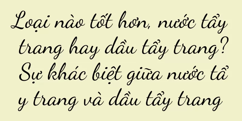 Loại nào tốt hơn, nước tẩy trang hay dầu tẩy trang? Sự khác biệt giữa nước tẩy trang và dầu tẩy trang