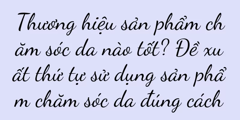 Thương hiệu sản phẩm chăm sóc da nào tốt? Đề xuất thứ tự sử dụng sản phẩm chăm sóc da đúng cách