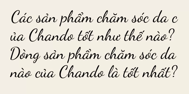 Các sản phẩm chăm sóc da của Chando tốt như thế nào? Dòng sản phẩm chăm sóc da nào của Chando là tốt nhất?