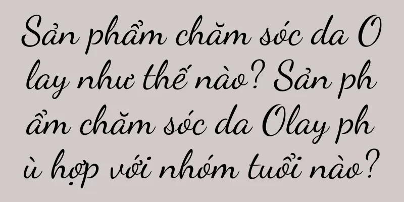 Sản phẩm chăm sóc da Olay như thế nào? Sản phẩm chăm sóc da Olay phù hợp với nhóm tuổi nào?