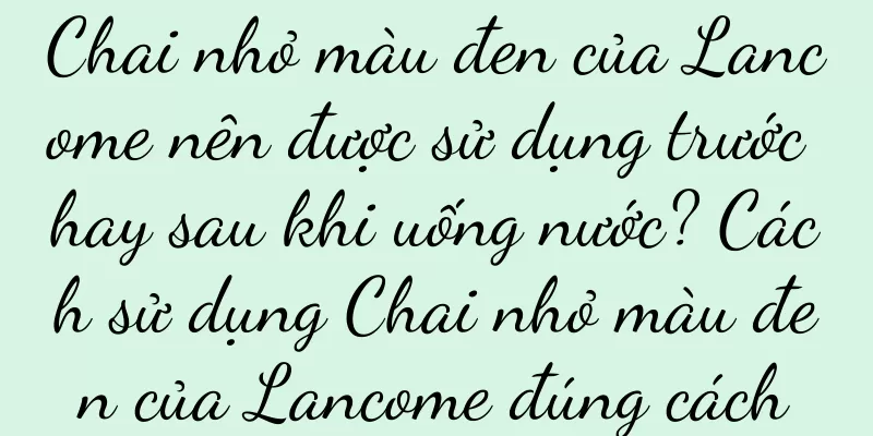 Chai nhỏ màu đen của Lancome nên được sử dụng trước hay sau khi uống nước? Cách sử dụng Chai nhỏ màu đen của Lancome đúng cách