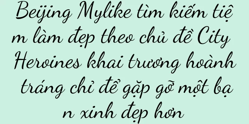 Beijing Mylike tìm kiếm tiệm làm đẹp theo chủ đề City Heroines khai trương hoành tráng chỉ để gặp gỡ một bạn xinh đẹp hơn