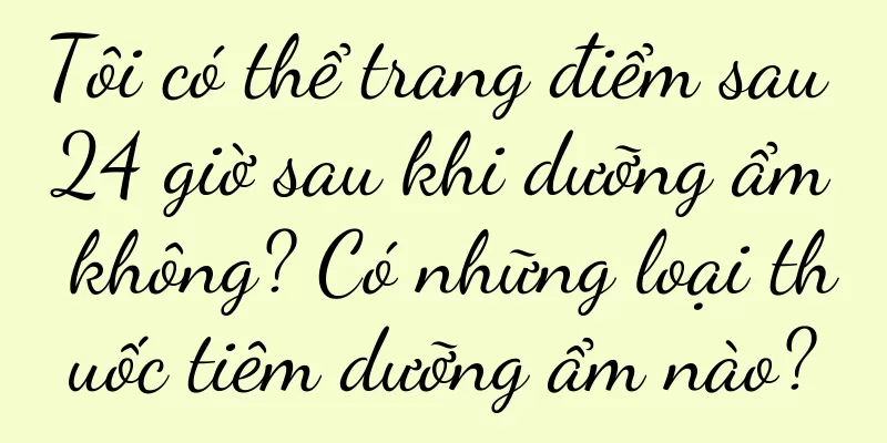 Tôi có thể trang điểm sau 24 giờ sau khi dưỡng ẩm không? Có những loại thuốc tiêm dưỡng ẩm nào?