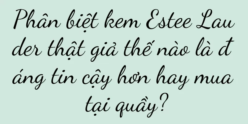 Phân biệt kem Estee Lauder thật giả thế nào là đáng tin cậy hơn hay mua tại quầy?