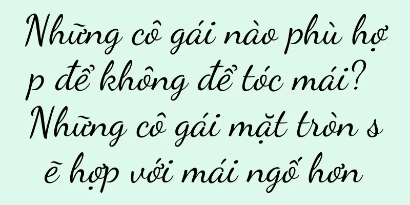 Những cô gái nào phù hợp để không để tóc mái? Những cô gái mặt tròn sẽ hợp với mái ngố hơn