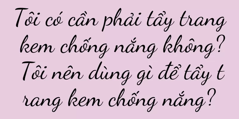 Tôi có cần phải tẩy trang kem chống nắng không? Tôi nên dùng gì để tẩy trang kem chống nắng?