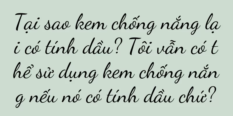Tại sao kem chống nắng lại có tính dầu? Tôi vẫn có thể sử dụng kem chống nắng nếu nó có tính dầu chứ?
