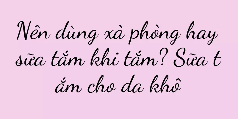 Nên dùng xà phòng hay sữa tắm khi tắm? Sữa tắm cho da khô