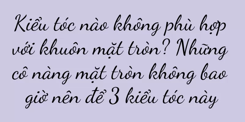 Kiểu tóc nào không phù hợp với khuôn mặt tròn? Những cô nàng mặt tròn không bao giờ nên để 3 kiểu tóc này