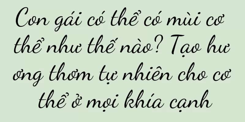 Con gái có thể có mùi cơ thể như thế nào? Tạo hương thơm tự nhiên cho cơ thể ở mọi khía cạnh