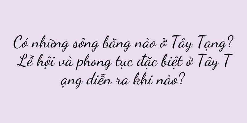 Có những sông băng nào ở Tây Tạng? Lễ hội và phong tục đặc biệt ở Tây Tạng diễn ra khi nào?