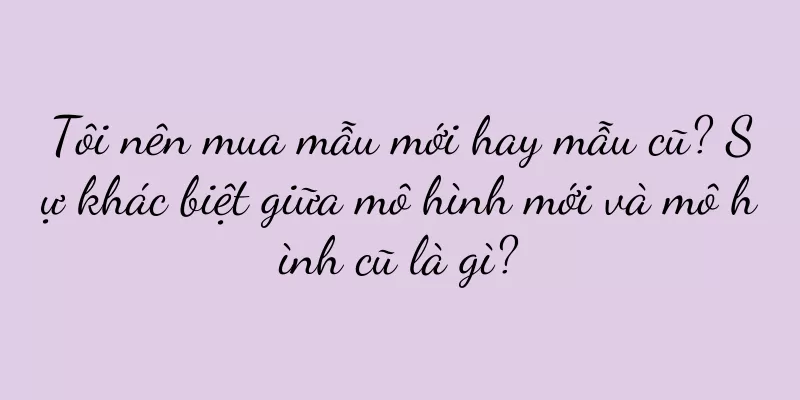 Tôi nên mua mẫu mới hay mẫu cũ? Sự khác biệt giữa mô hình mới và mô hình cũ là gì?